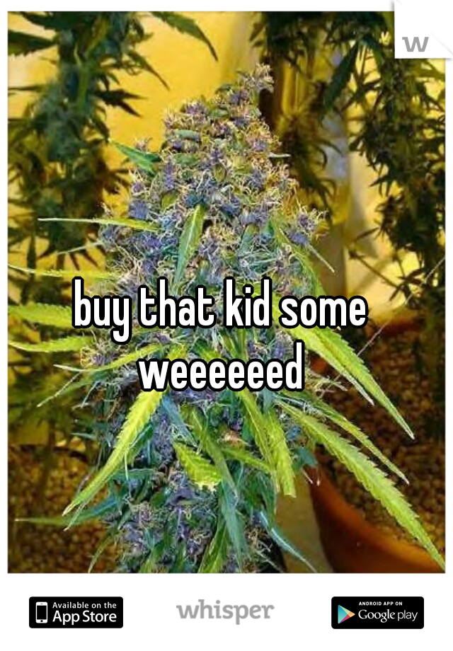 buy that kid some 

weeeeeed 
