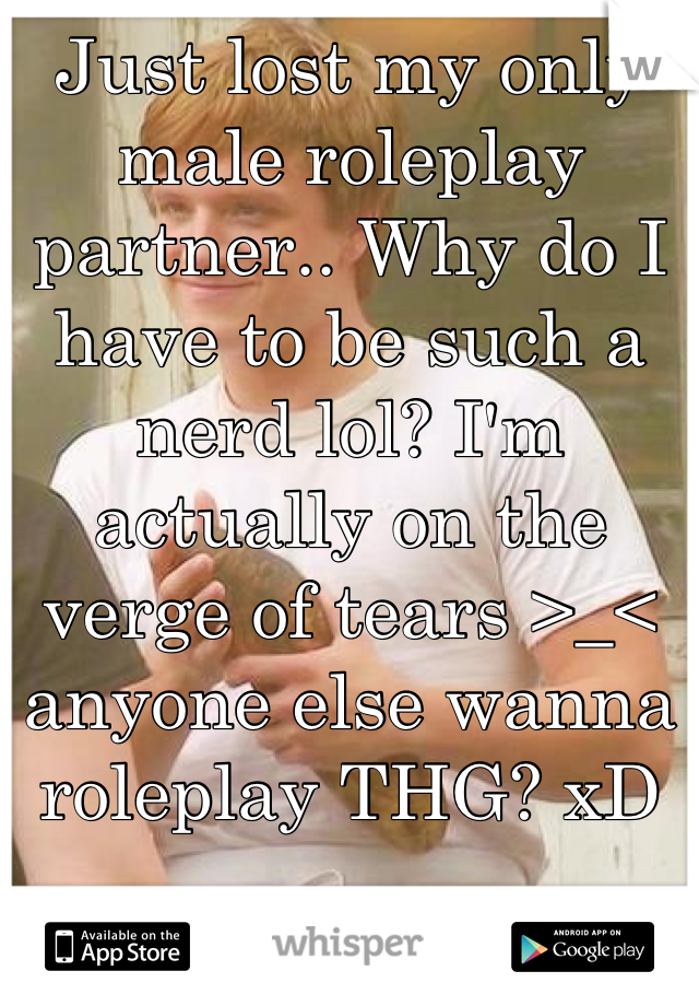 Just lost my only male roleplay partner.. Why do I have to be such a nerd lol? I'm actually on the verge of tears >_< anyone else wanna roleplay THG? xD