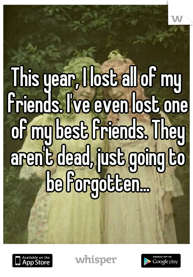 This year, I lost all of my friends. I've even lost one of my best friends. They aren't dead, just going to be forgotten...
