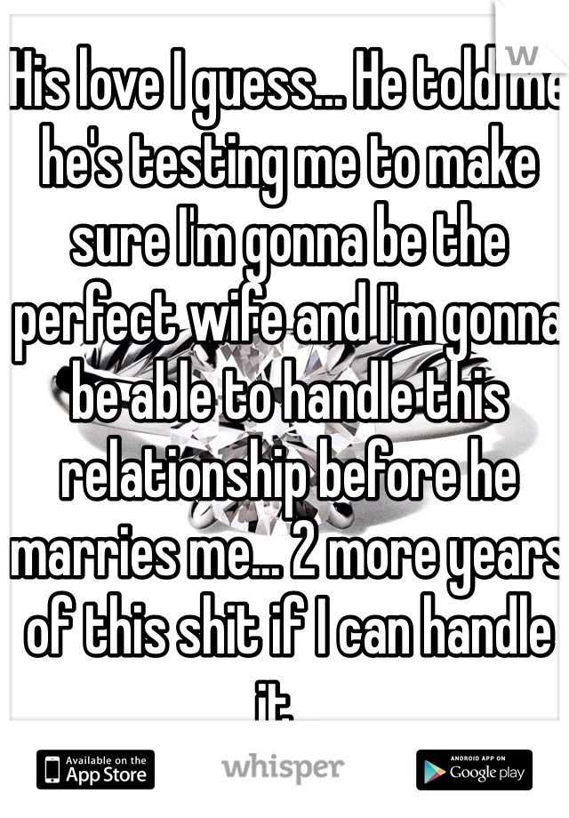 His love I guess... He told me he's testing me to make sure I'm gonna be the perfect wife and I'm gonna be able to handle this relationship before he marries me... 2 more years of this shit if I can handle it... 