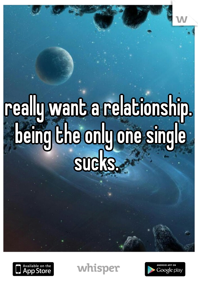 really want a relationship. being the only one single sucks.  