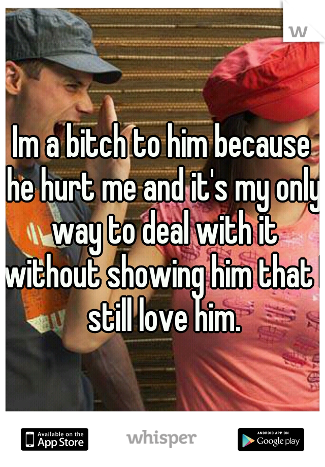   Im a bitch to him because   he hurt me and it's my only way to deal with it without showing him that I still love him.