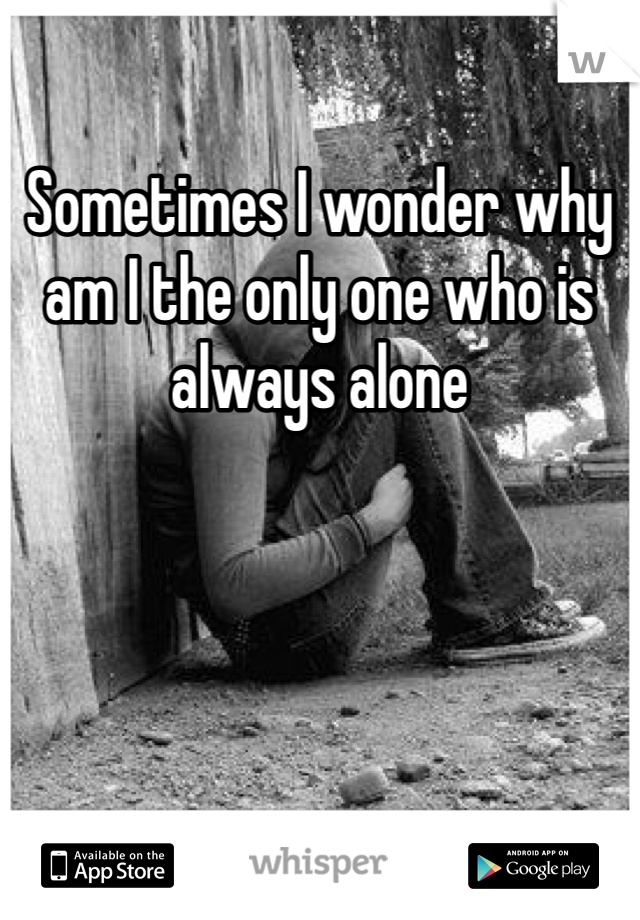 Sometimes I wonder why am I the only one who is always alone 
