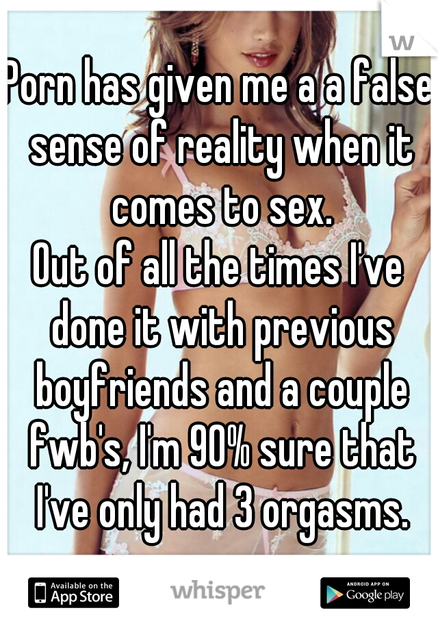 Porn has given me a a false sense of reality when it comes to sex.
Out of all the times I've done it with previous boyfriends and a couple fwb's, I'm 90% sure that I've only had 3 orgasms.