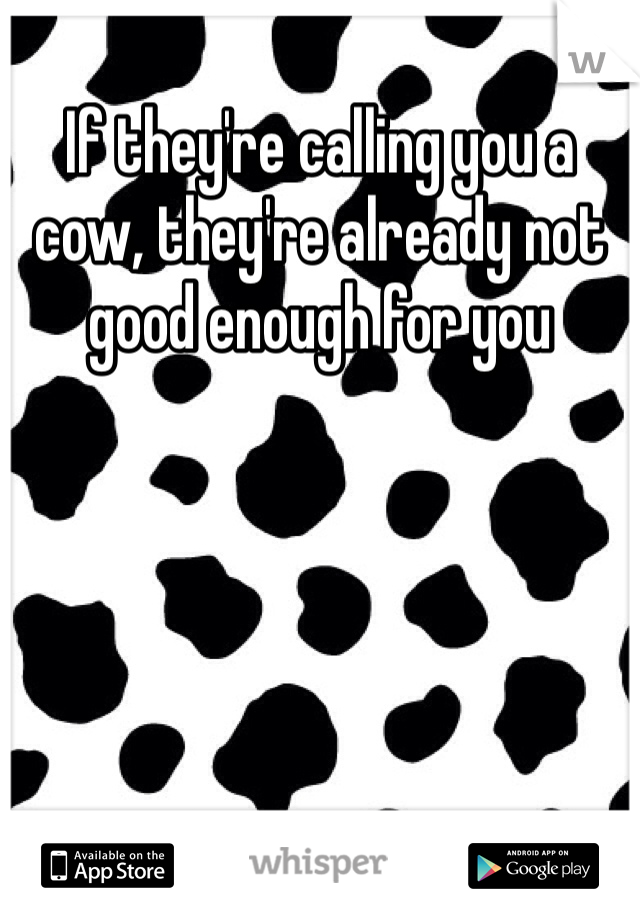 If they're calling you a cow, they're already not good enough for you