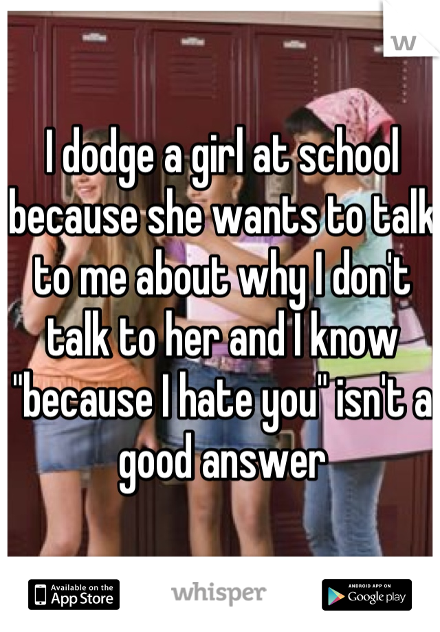 I dodge a girl at school because she wants to talk to me about why I don't talk to her and I know "because I hate you" isn't a good answer