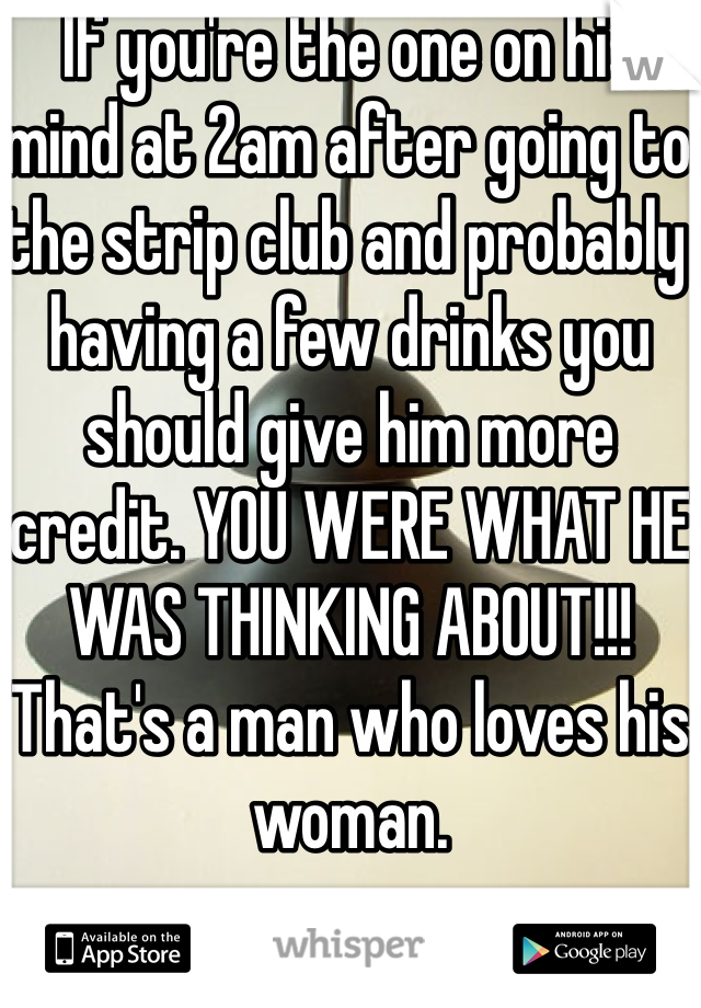 If you're the one on his mind at 2am after going to the strip club and probably having a few drinks you should give him more credit. YOU WERE WHAT HE WAS THINKING ABOUT!!! That's a man who loves his woman. 