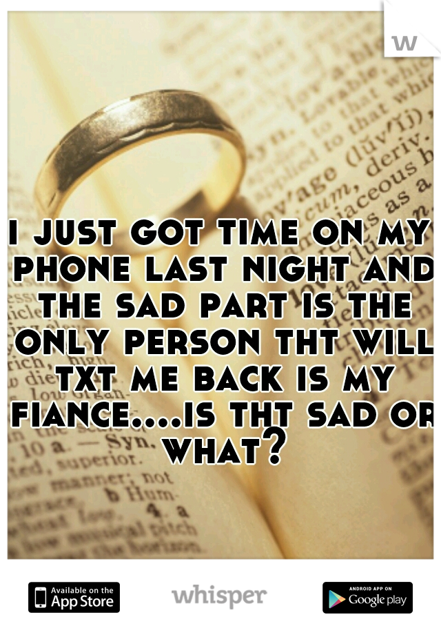 i just got time on my phone last night and the sad part is the only person tht will txt me back is my fiance....is tht sad or what?