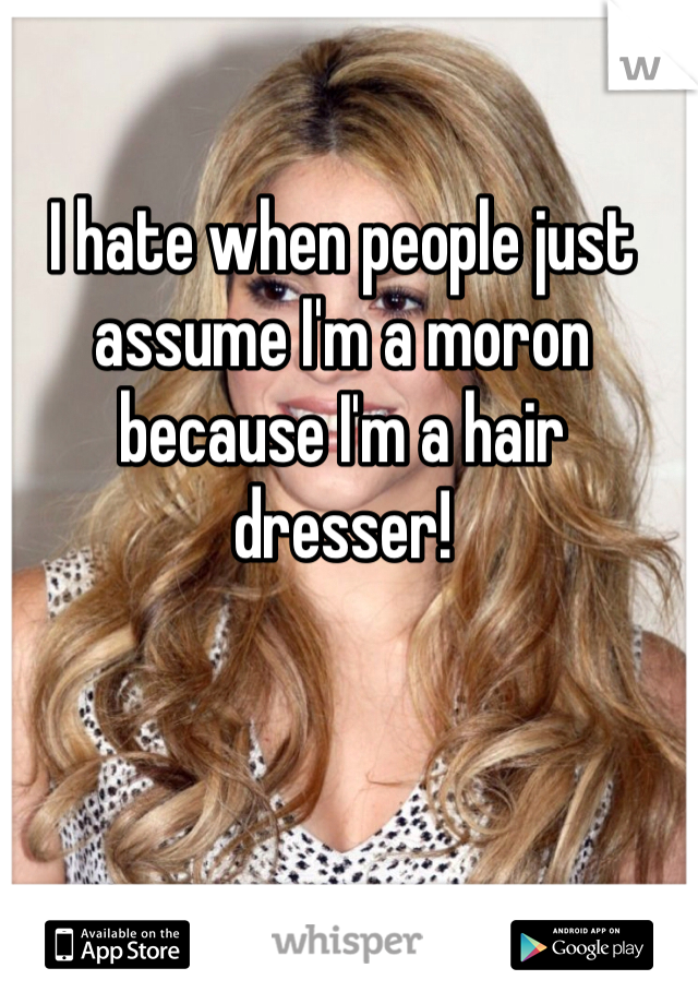 I hate when people just assume I'm a moron because I'm a hair dresser!