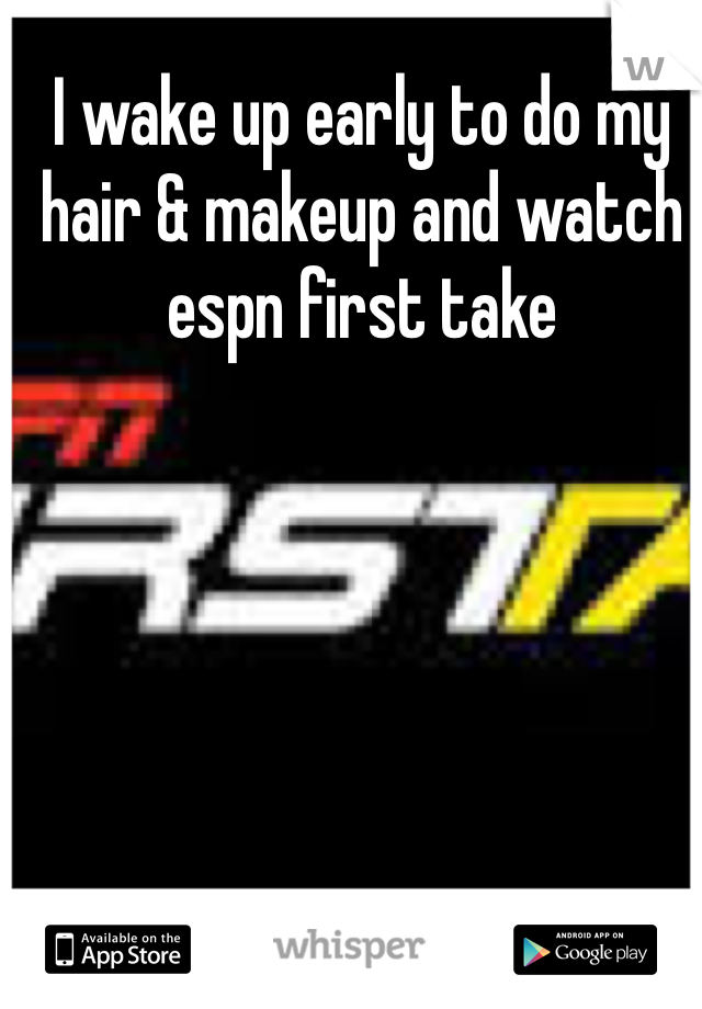 I wake up early to do my hair & makeup and watch espn first take
