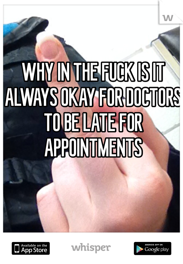 WHY IN THE FUCK IS IT ALWAYS OKAY FOR DOCTORS TO BE LATE FOR APPOINTMENTS 