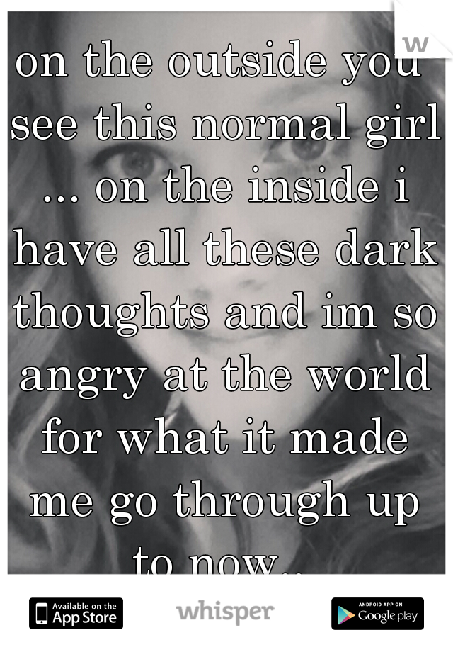on the outside you see this normal girl ... on the inside i have all these dark thoughts and im so angry at the world for what it made me go through up to now.. 
