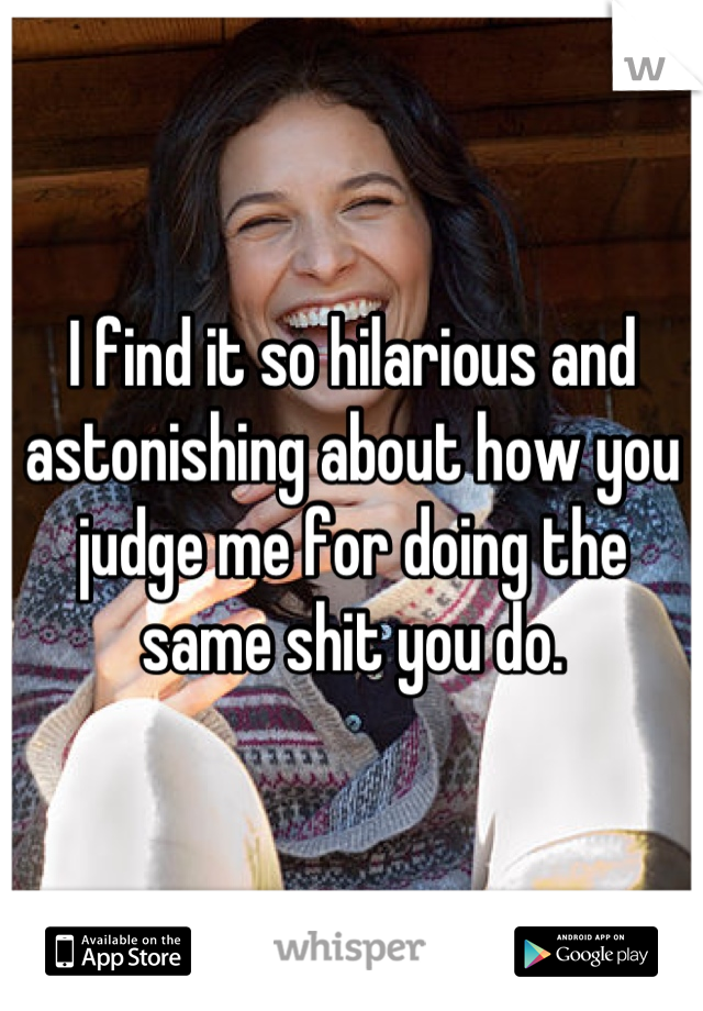 I find it so hilarious and astonishing about how you judge me for doing the same shit you do.