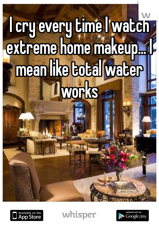 I cry every time I watch extreme home makeup... I mean like total water works