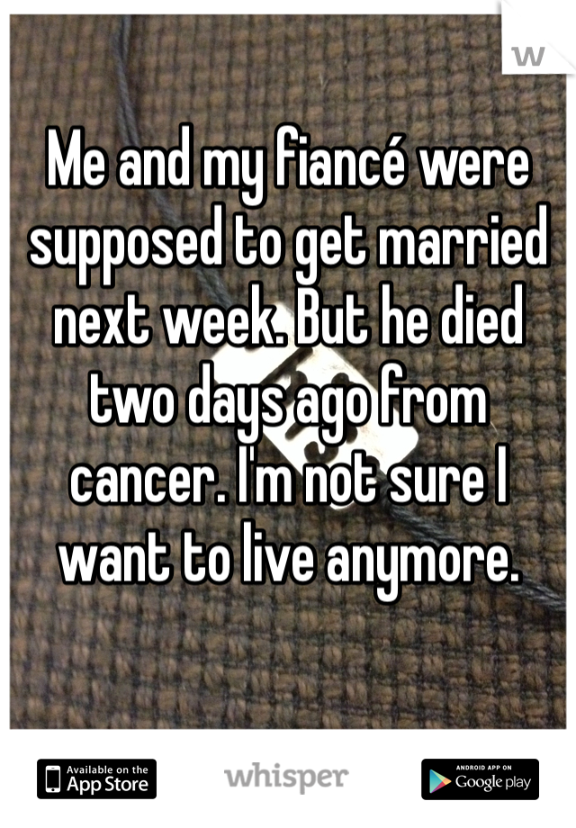 Me and my fiancé were supposed to get married next week. But he died two days ago from cancer. I'm not sure I want to live anymore. 