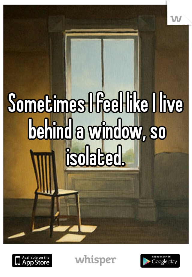 Sometimes I feel like I live behind a window, so isolated. 