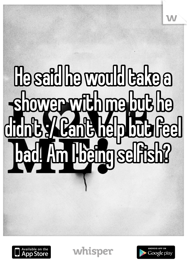 He said he would take a shower with me but he didn't :/ Can't help but feel bad. Am I being selfish?