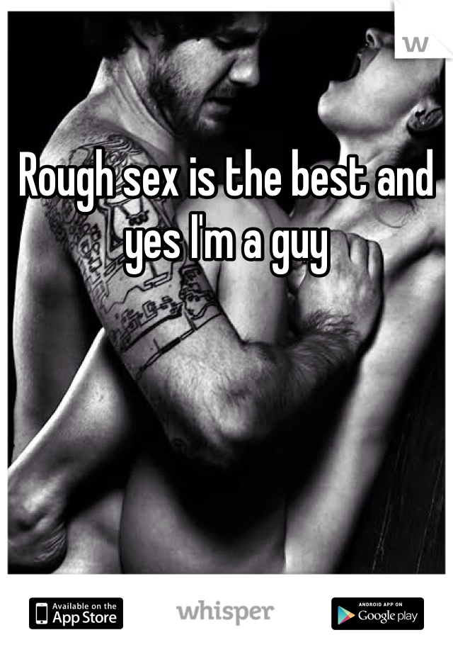 Rough sex is the best and yes I'm a guy 