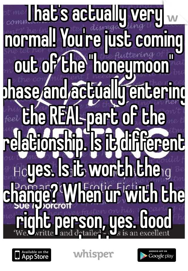 That's actually very normal! You're just coming out of the "honeymoon" phase and actually entering the REAL part of the relationship. Is it different yes. Is it worth the change? When ur with the right person, yes. Good luck!