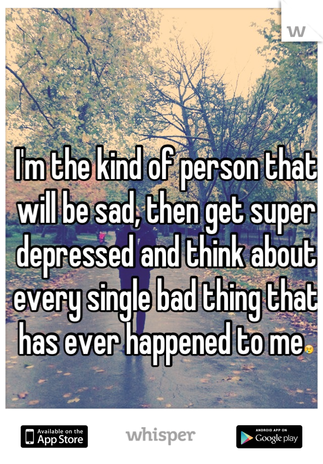 I'm the kind of person that will be sad, then get super depressed and think about every single bad thing that has ever happened to me😢