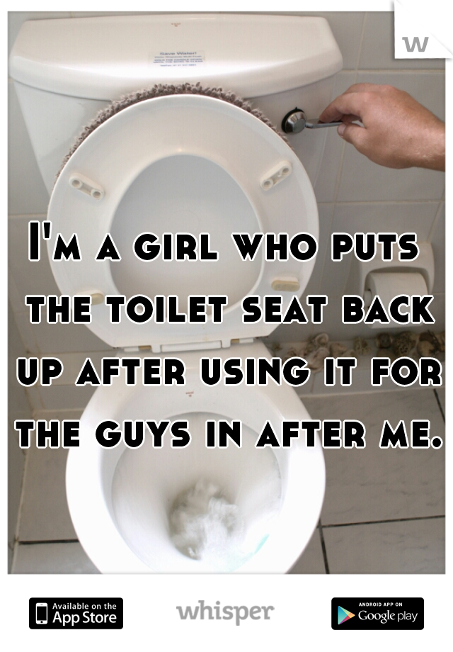 I'm a girl who puts the toilet seat back up after using it for the guys in after me.