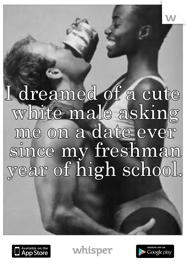 I dreamed of a cute white male asking me on a date ever since my freshman year of high school.