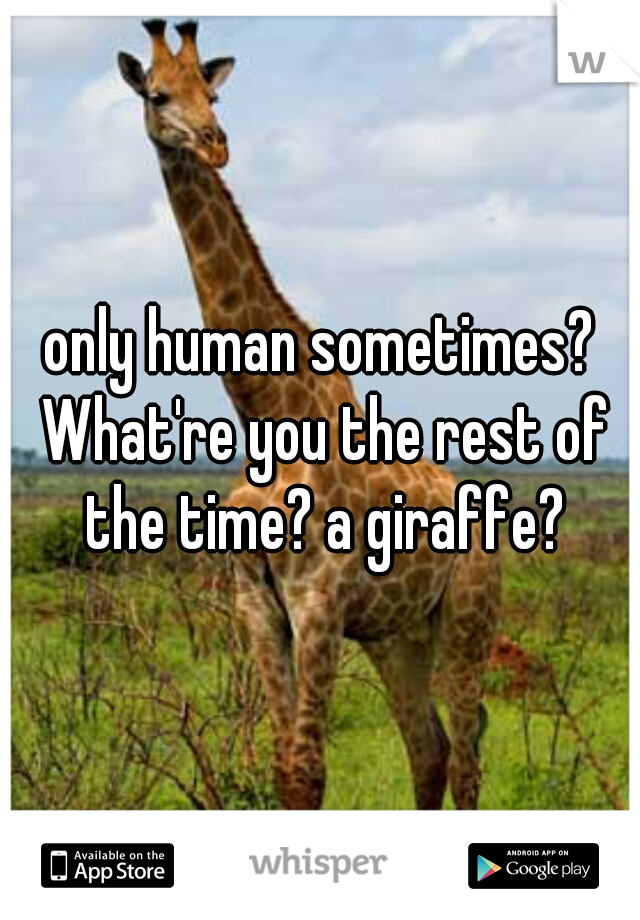 only human sometimes? What're you the rest of the time? a giraffe?