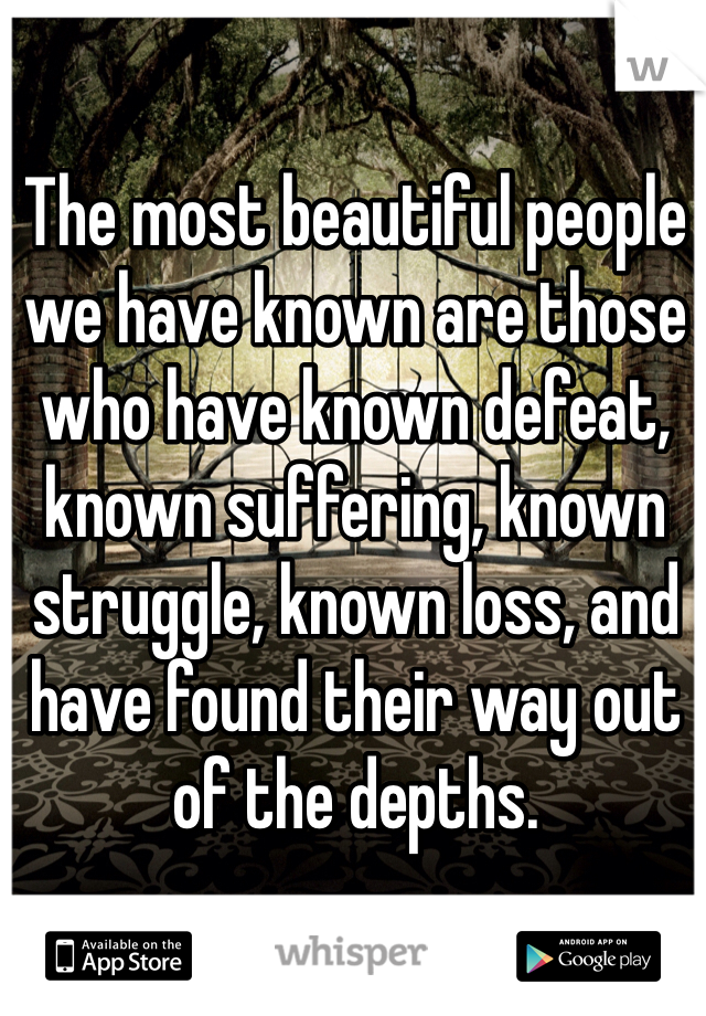 The most beautiful people we have known are those who have known defeat, known suffering, known struggle, known loss, and have found their way out of the depths. 