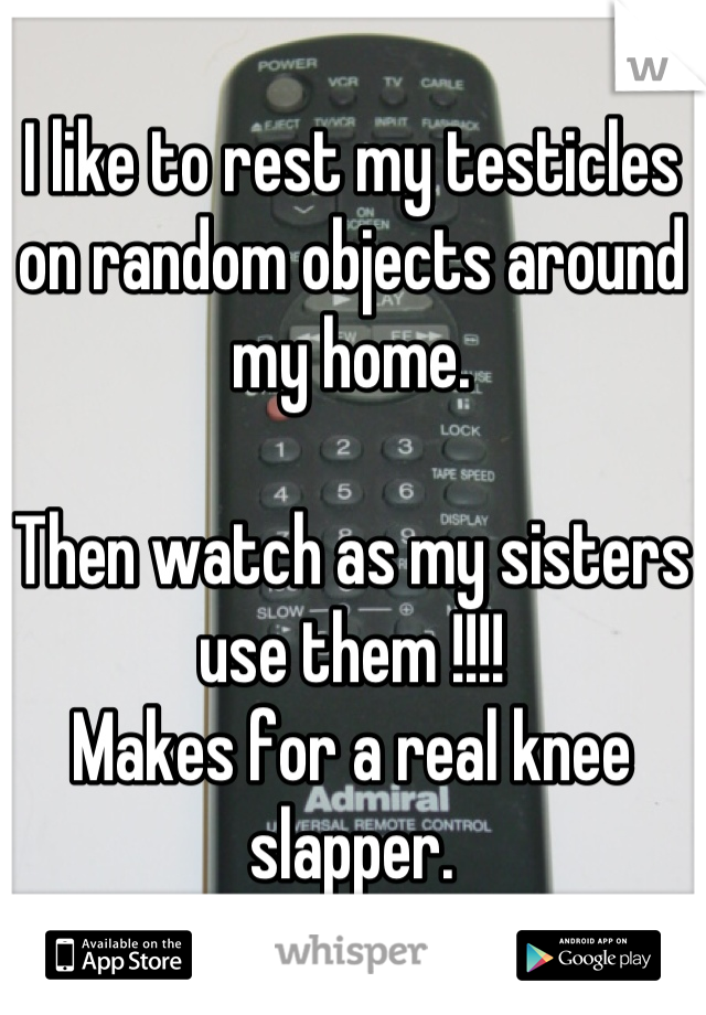 I like to rest my testicles on random objects around my home.

Then watch as my sisters use them !!!! 
Makes for a real knee slapper.