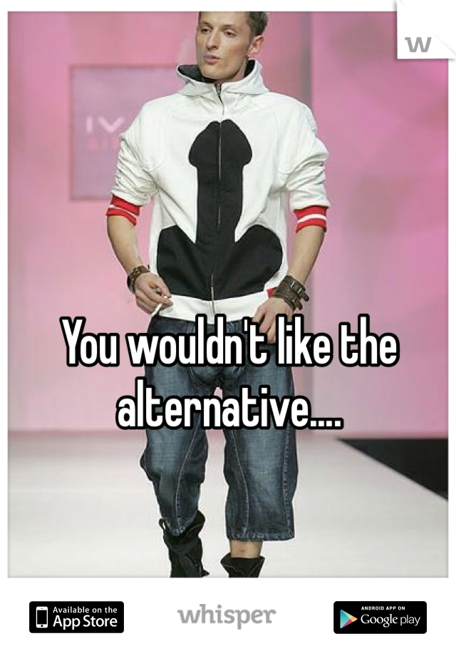 You wouldn't like the alternative....