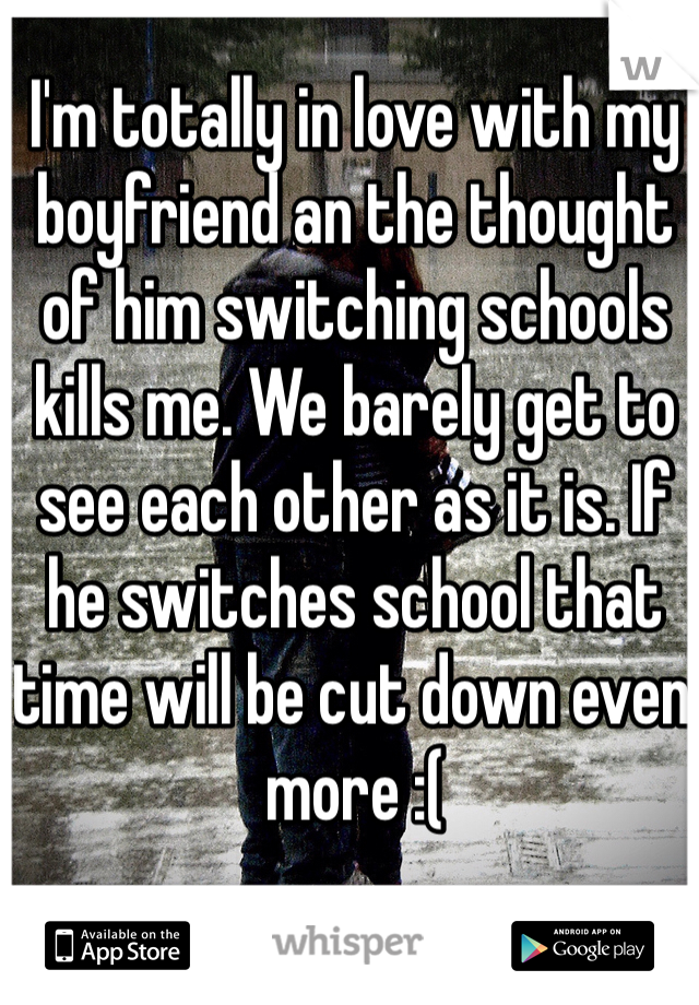 I'm totally in love with my boyfriend an the thought of him switching schools kills me. We barely get to see each other as it is. If he switches school that time will be cut down even more :(
