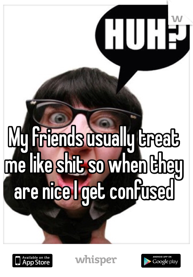My friends usually treat me like shit so when they are nice I get confused 