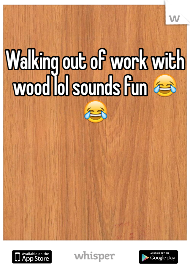Walking out of work with wood lol sounds fun 😂😂