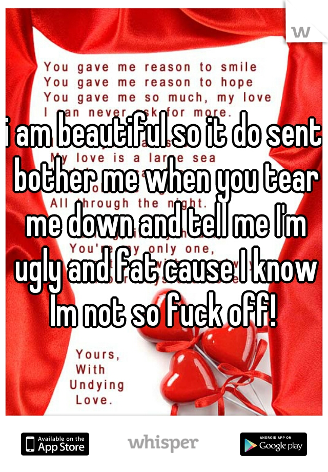 i am beautiful so it do sent bother me when you tear me down and tell me I'm ugly and fat cause I know Im not so fuck off! 