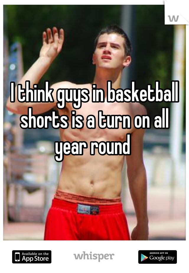 I think guys in basketball shorts is a turn on all year round 