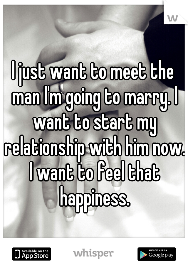 I just want to meet the man I'm going to marry. I want to start my relationship with him now. I want to feel that happiness.