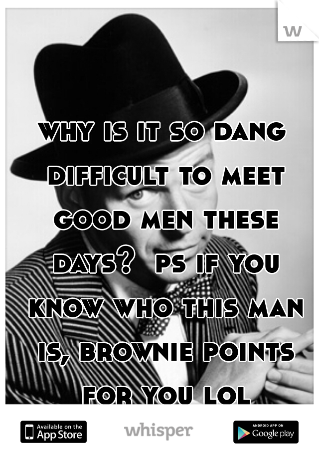 why is it so dang difficult to meet good men these days?  ps if you know who this man is, brownie points for you lol