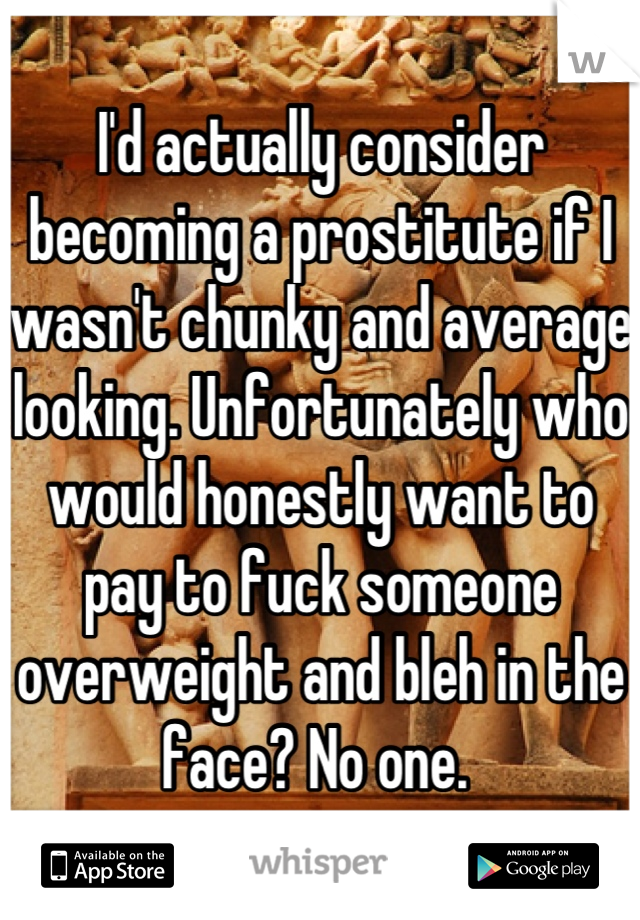 I'd actually consider becoming a prostitute if I wasn't chunky and average looking. Unfortunately who would honestly want to pay to fuck someone overweight and bleh in the face? No one. 