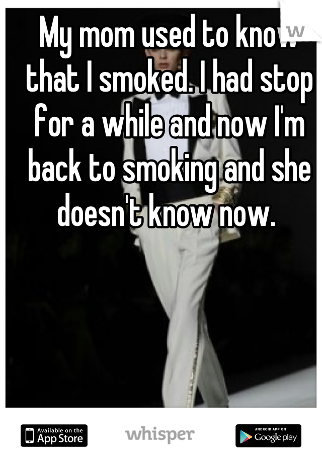 My mom used to know that I smoked. I had stop for a while and now I'm back to smoking and she doesn't know now. 