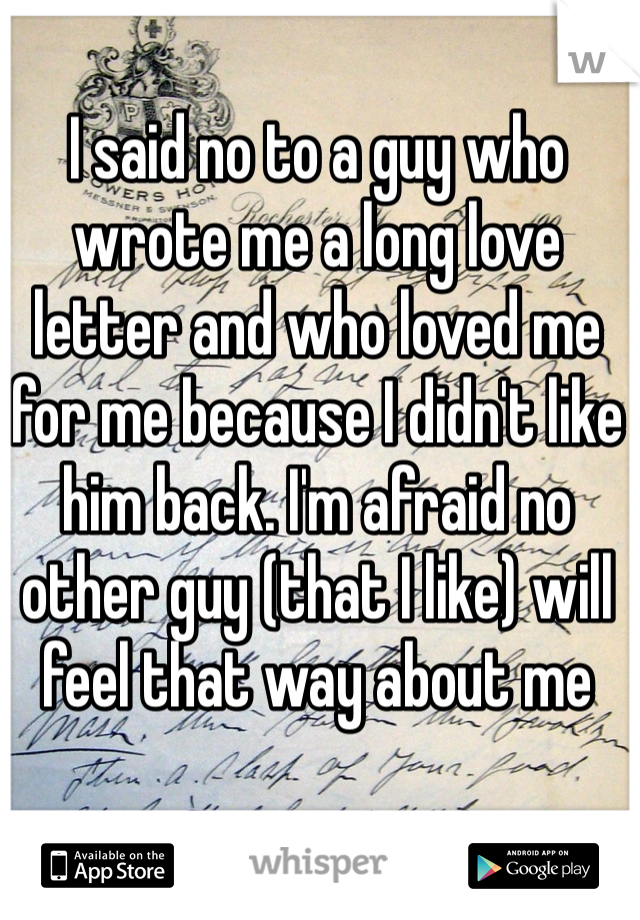 I said no to a guy who wrote me a long love letter and who loved me for me because I didn't like him back. I'm afraid no other guy (that I like) will feel that way about me 
