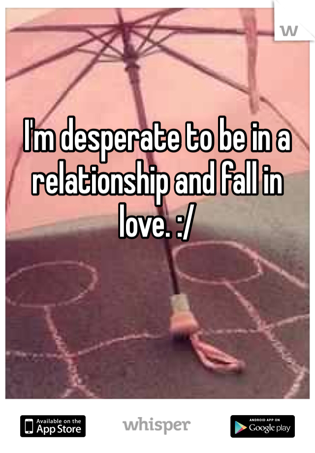 I'm desperate to be in a relationship and fall in love. :/