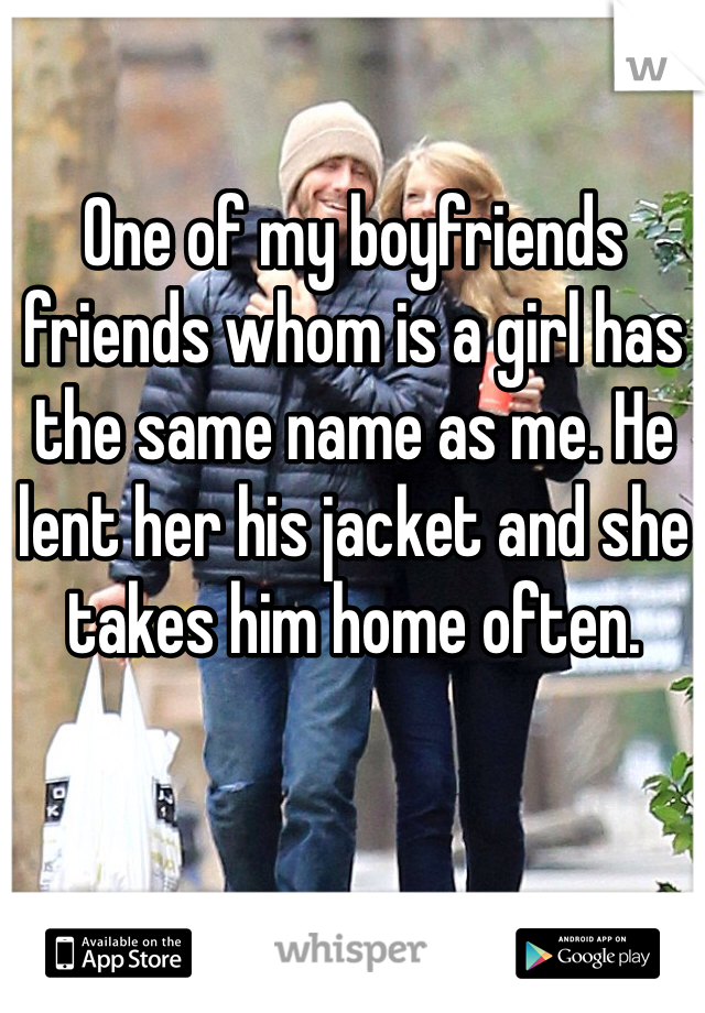 One of my boyfriends friends whom is a girl has the same name as me. He lent her his jacket and she takes him home often.