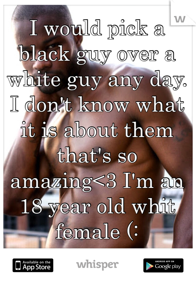 I would pick a black guy over a white guy any day. I don't know what it is about them that's so amazing<3 I'm an 18 year old whit female (: