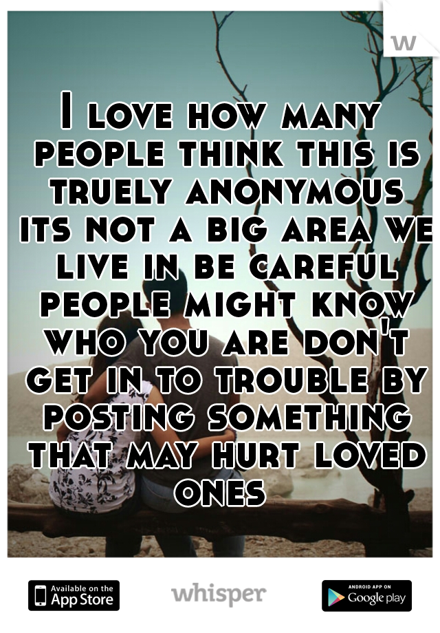 I love how many people think this is truely anonymous its not a big area we live in be careful people might know who you are don't get in to trouble by posting something that may hurt loved ones 