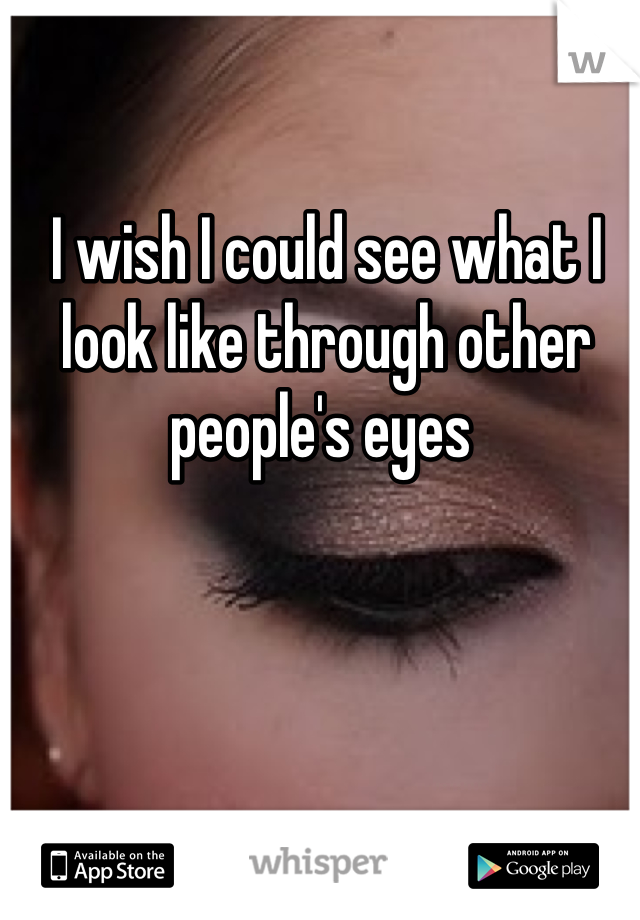 I wish I could see what I look like through other people's eyes 