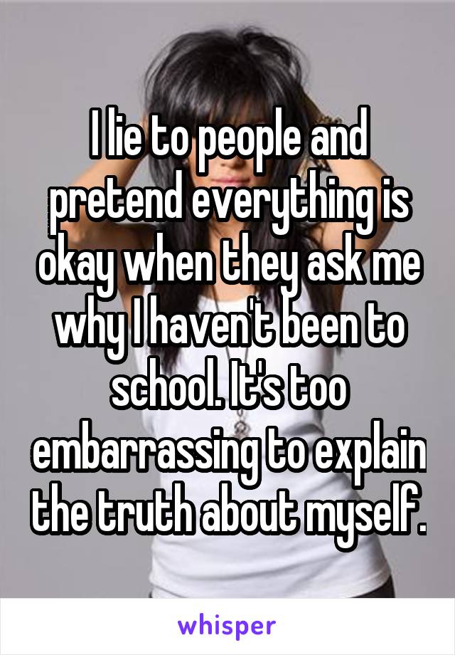 I lie to people and pretend everything is okay when they ask me why I haven't been to school. It's too embarrassing to explain the truth about myself.