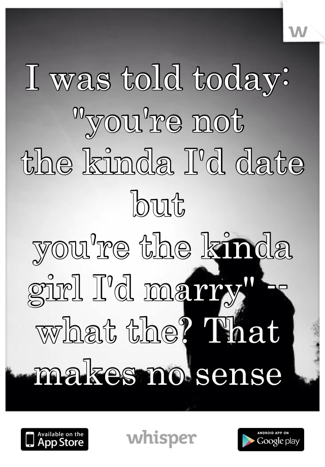 I was told today: "you're not
 the kinda I'd date but
 you're the kinda girl I'd marry" -- what the? That makes no sense 