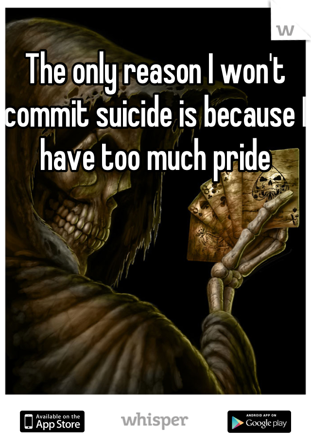 The only reason I won't commit suicide is because I have too much pride