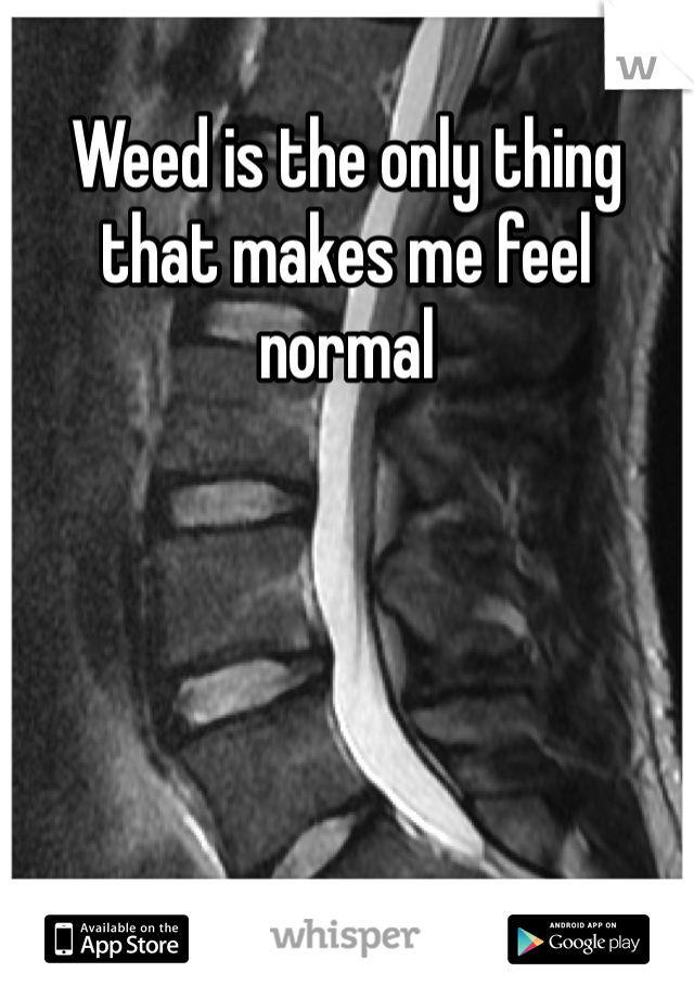 Weed is the only thing that makes me feel normal 