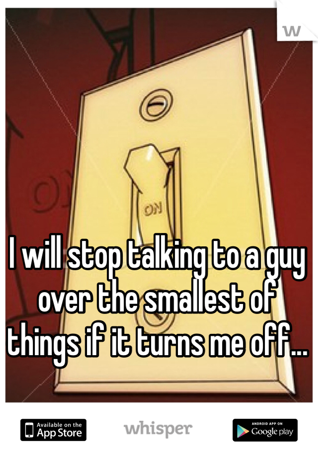 I will stop talking to a guy over the smallest of things if it turns me off...